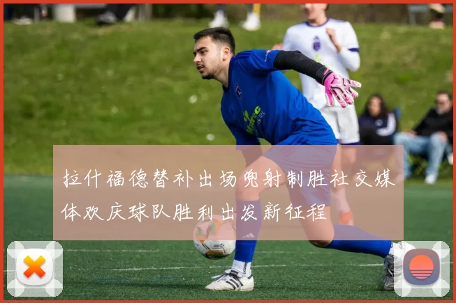 拉什福德替补出场兜射制胜社交媒体欢庆球队胜利出发新征程
