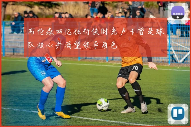布伦森回忆独行侠时光卢卡曾是球队核心并渴望领导角色