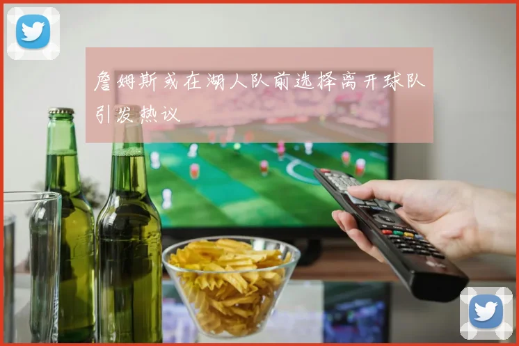 詹姆斯或在湖人队前选择离开球队引发热议
