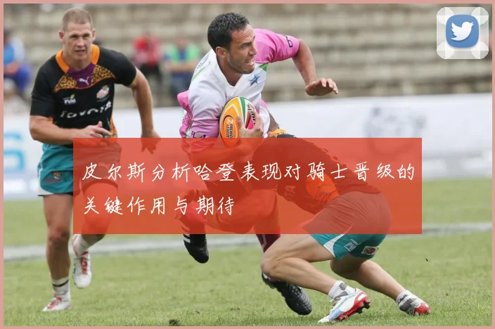 皮尔斯分析哈登表现对骑士晋级的关键作用与期待
