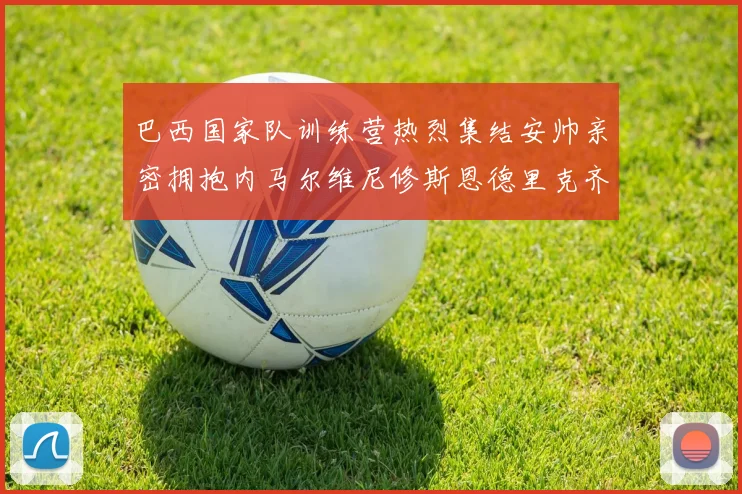 巴西国家队训练营热烈集结安帅亲密拥抱内马尔维尼修斯恩德里克齐亮相