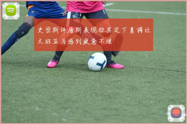 史密斯评唐斯表现称其定下基调让文班亚马感到疲惫不堪