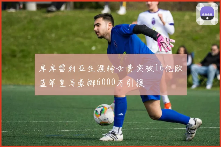 库库雷利亚生涯转会费突破16亿欧蓝军皇马豪掷6000万引援