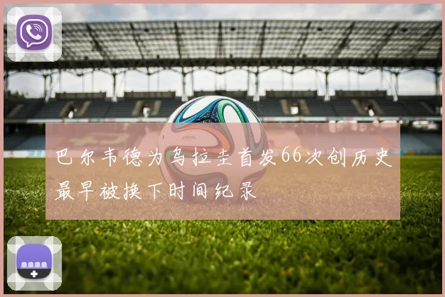 巴尔韦德为乌拉圭首发66次创历史最早被换下时间纪录