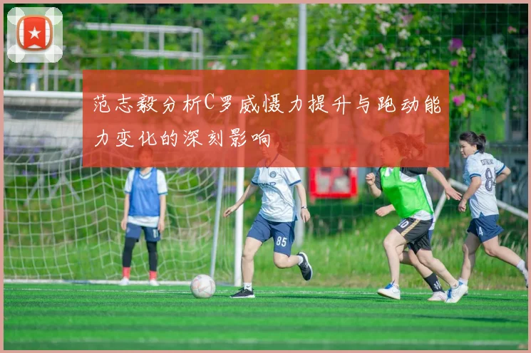 范志毅分析C罗威慑力提升与跑动能力变化的深刻影响