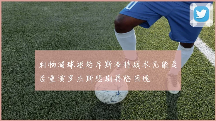 利物浦球迷怒斥斯洛特战术无能是否重演罗杰斯悲剧再陷困境