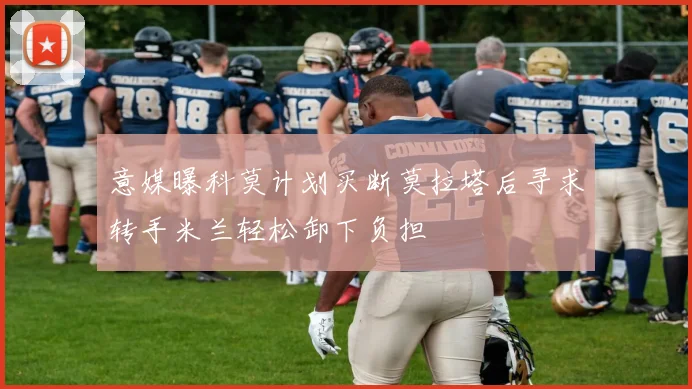 意媒曝科莫计划买断莫拉塔后寻求转手米兰轻松卸下负担