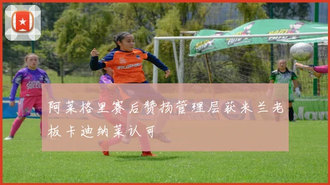 阿莱格里赛后赞扬管理层获米兰老板卡迪纳莱认可