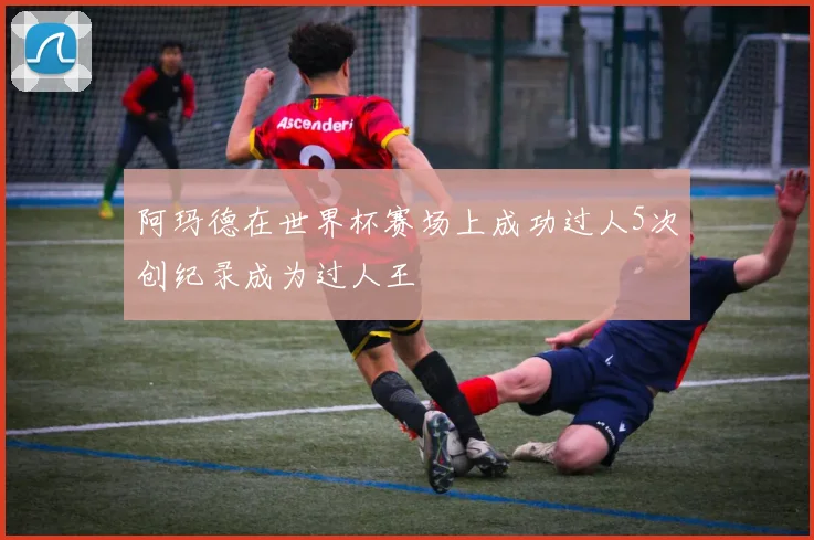 阿玛德在世界杯赛场上成功过人5次创纪录成为过人王