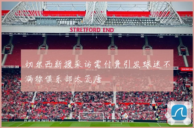 切尔西新援采访需付费引发球迷不满称俱乐部太荒唐