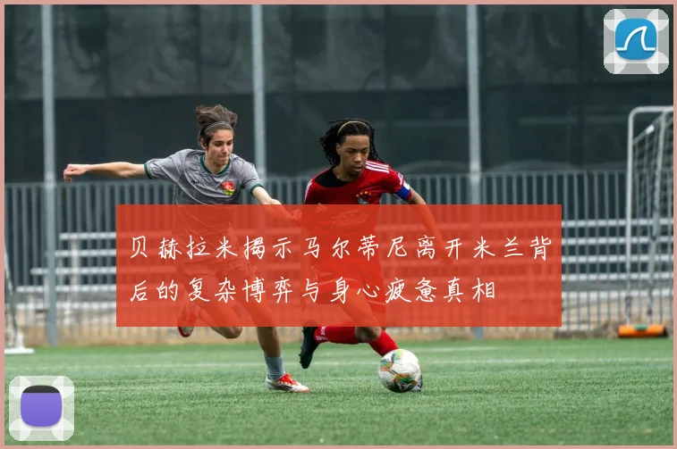 贝赫拉米揭示马尔蒂尼离开米兰背后的复杂博弈与身心疲惫真相