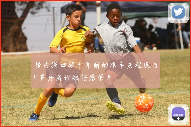 努内斯回顾十年前的艰辛历程现与C罗并肩作战倍感荣幸