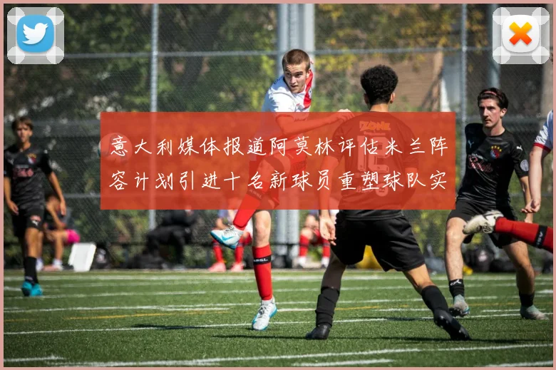 意大利媒体报道阿莫林评估米兰阵容计划引进十名新球员重塑球队实力