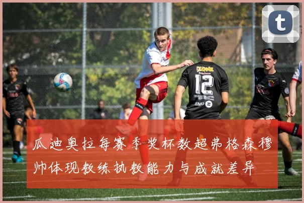 瓜迪奥拉每赛季奖杯数超弗格森穆帅体现教练执教能力与成就差异